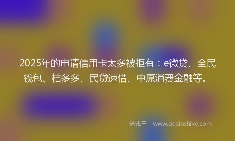 2025年的申请信用卡太多被拒有：e微贷、全民钱包、桔多多、民贷速借、中原消费金融等。