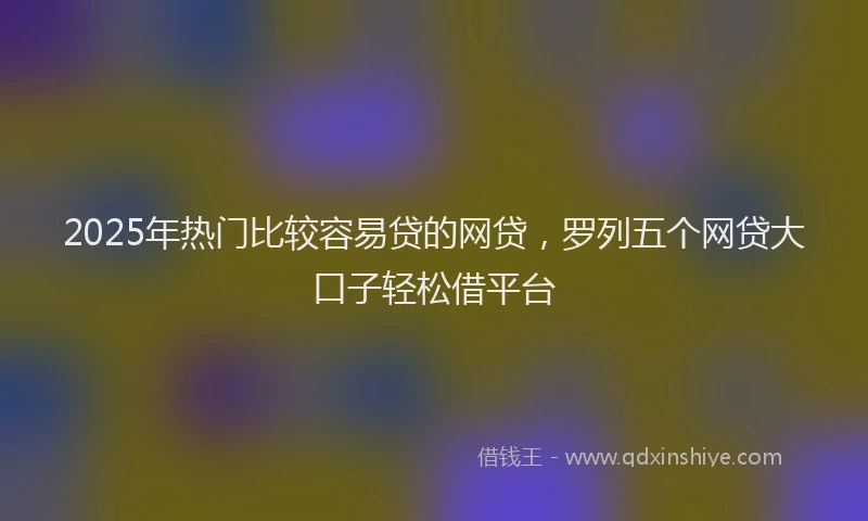 2025年热门比较容易贷的网贷，罗列五个网贷大口子轻松借平台