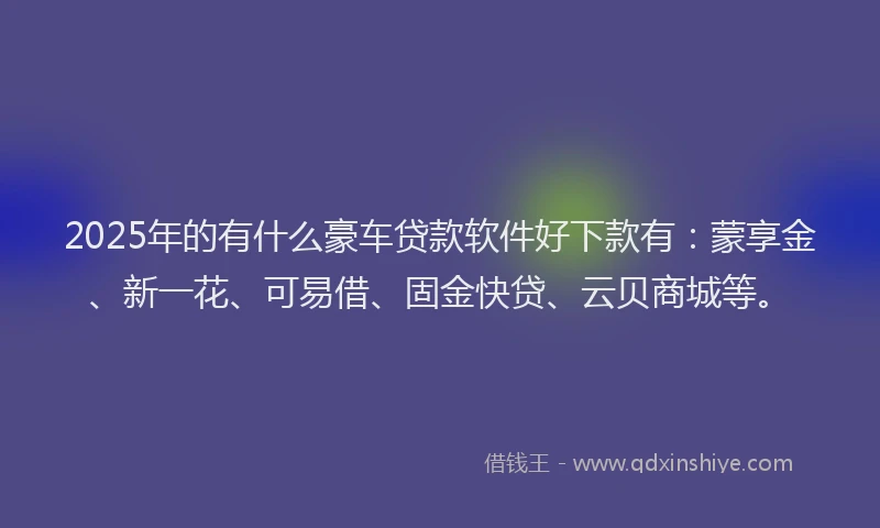 2025年的有什么豪车贷款软件好下款有：蒙享金、新一花、可易借、固金快贷、云贝商城等。