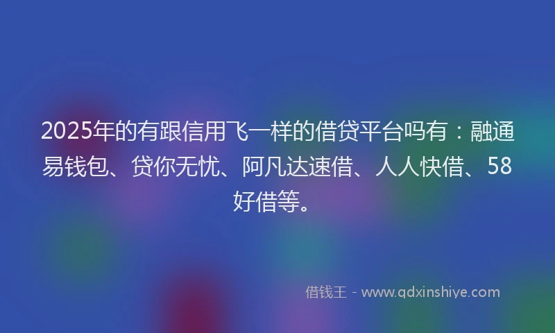 2025年的有跟信用飞一样的借贷平台吗有：融通易钱包、贷你无忧、阿凡达速借、人人快借、58好借等。
