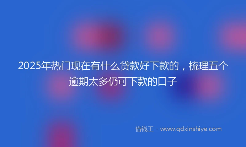 2025年热门现在有什么贷款好下款的，梳理五个逾期太多仍可下款的口子