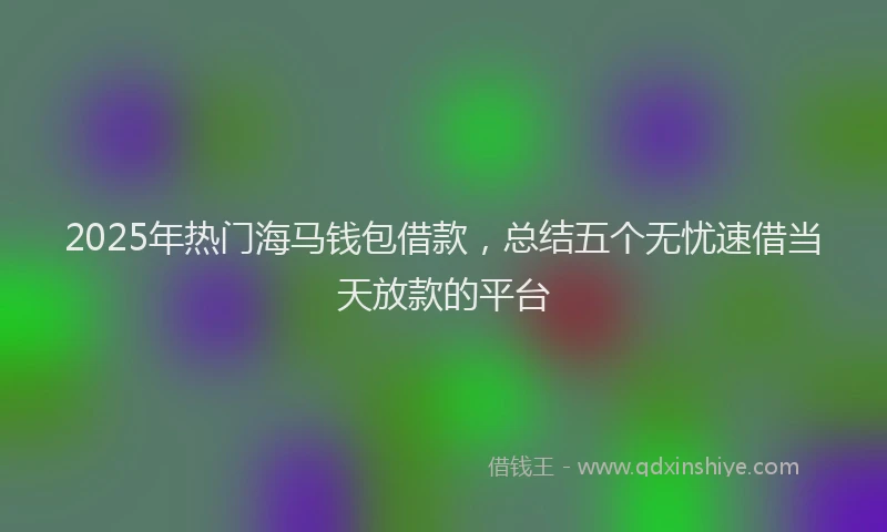 2025年热门海马钱包借款，总结五个无忧速借当天放款的平台
