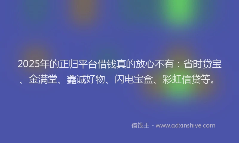 2025年的正归平台借钱真的放心不有：省时贷宝、金满堂、鑫诚好物、闪电宝盒、彩虹信贷等。