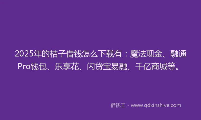 2025年的桔子借钱怎么下载有：魔法现金、融通Pro钱包、乐享花、闪贷宝易融、千亿商城等。
