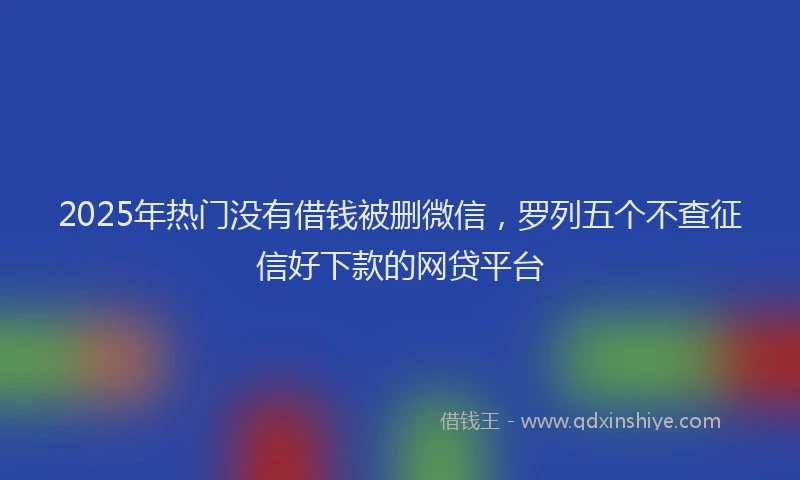 2025年热门没有借钱被删微信，罗列五个不查征信好下款的网贷平台
