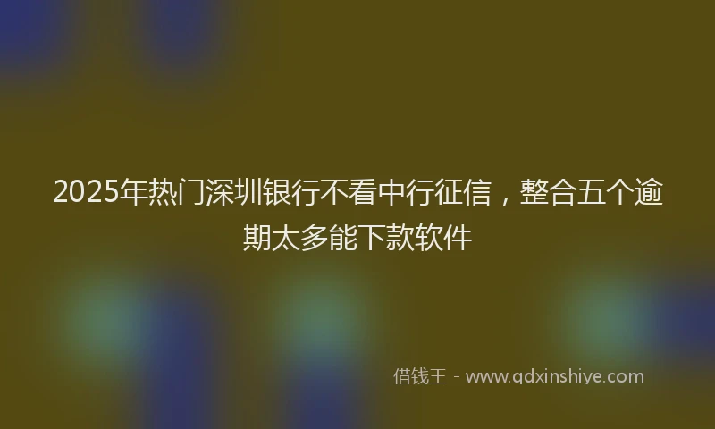 2025年热门深圳银行不看中行征信，整合五个逾期太多能下款软件