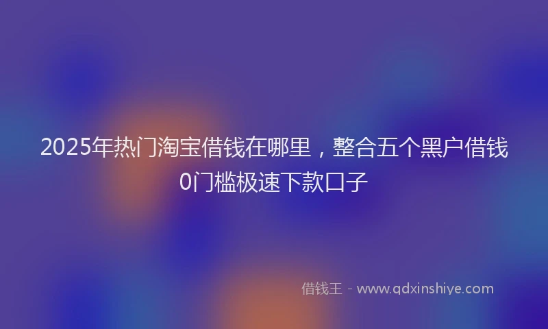 2025年热门淘宝借钱在哪里，整合五个黑户借钱0门槛极速下款口子