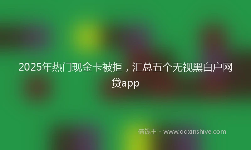 2025年热门现金卡被拒，汇总五个无视黑白户网贷app