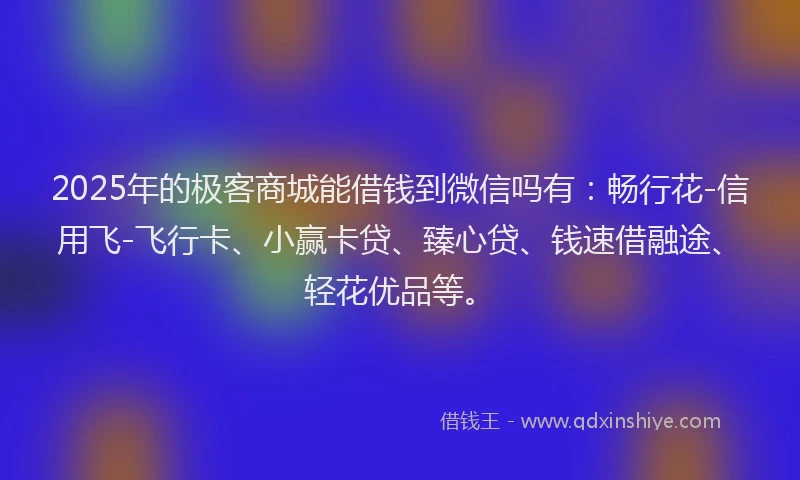 2025年的极客商城能借钱到微信吗有：畅行花-信用飞-飞行卡、小赢卡贷、臻心贷、钱速借融途、轻花优品等。