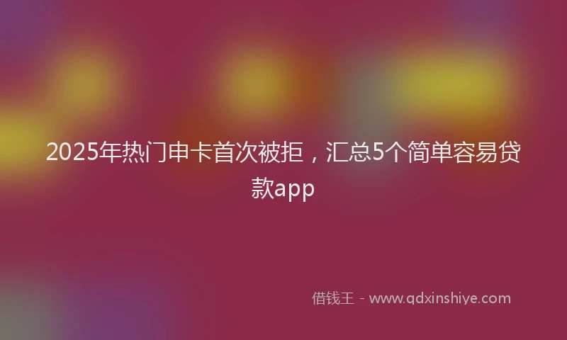 2025年热门申卡首次被拒，汇总5个简单容易贷款app