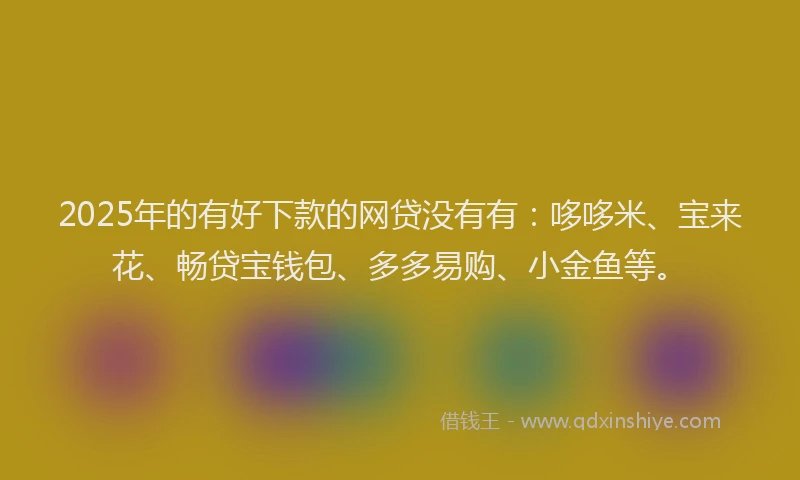 2025年的有好下款的网贷没有有：哆哆米、宝来花、畅贷宝钱包、多多易购、小金鱼等。