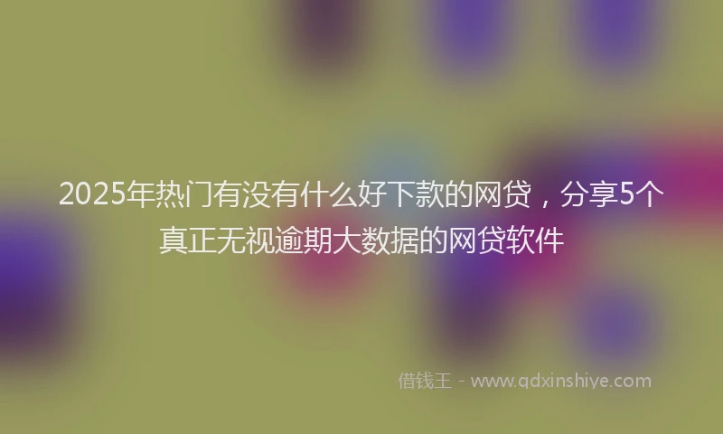 2025年热门有没有什么好下款的网贷，分享5个真正无视逾期大数据的网贷软件