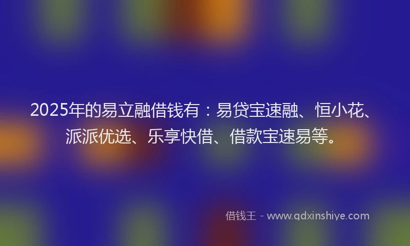 2025年的易立融借钱有：易贷宝速融、恒小花、派派优选、乐享快借、借款宝速易等。