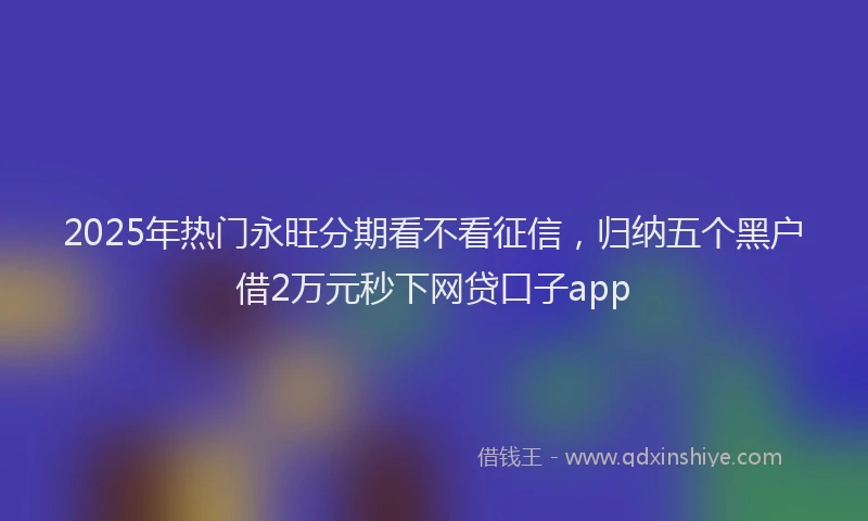 2025年热门永旺分期看不看征信，归纳五个黑户借2万元秒下网贷口子app