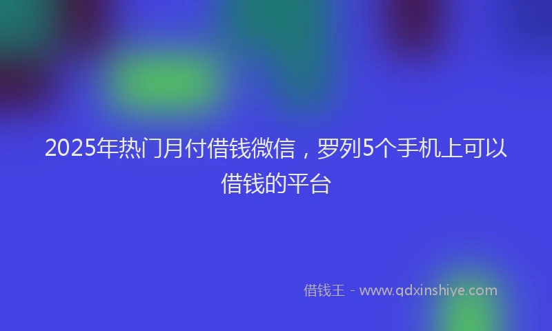 2025年热门月付借钱微信，罗列5个手机上可以借钱的平台