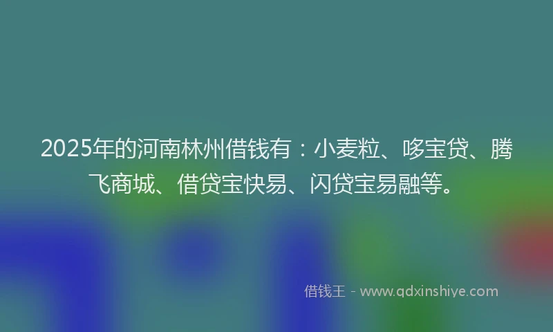 2025年的河南林州借钱有：小麦粒、哆宝贷、腾飞商城、借贷宝快易、闪贷宝易融等。
