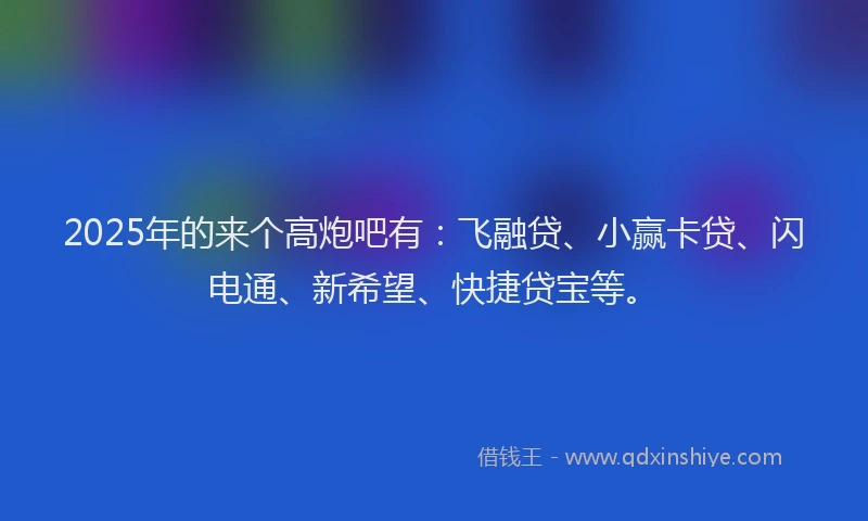 2025年的来个高炮吧有：飞融贷、小赢卡贷、闪电通、新希望、快捷贷宝等。