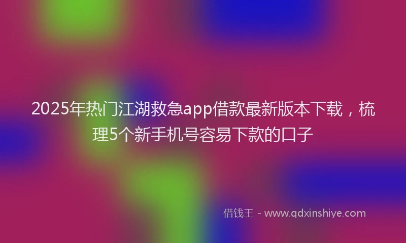 2025年热门江湖救急app借款最新版本下载，梳理5个新手机号容易下款的口子