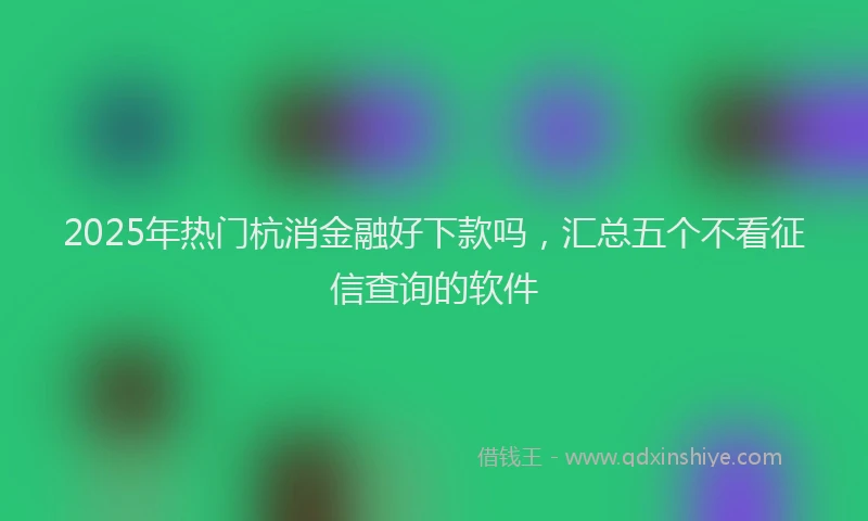 2025年热门杭消金融好下款吗，汇总五个不看征信查询的软件
