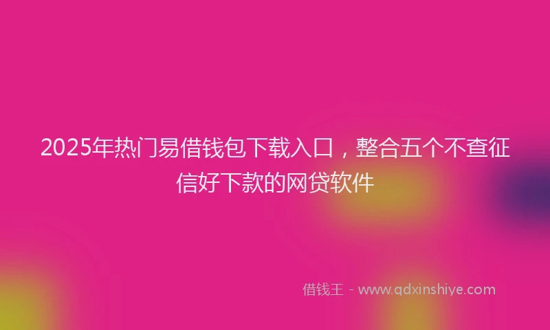 2025年热门易借钱包下载入口，整合五个不查征信好下款的网贷软件