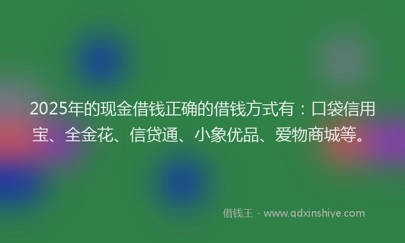2025年的现金借钱正确的借钱方式有：口袋信用宝、全金花、信贷通、小象优品、爱物商城等。