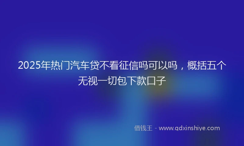 2025年热门汽车贷不看征信吗可以吗，概括五个无视一切包下款口子