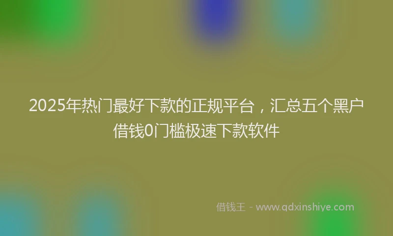 2025年热门最好下款的正规平台，汇总五个黑户借钱0门槛极速下款软件