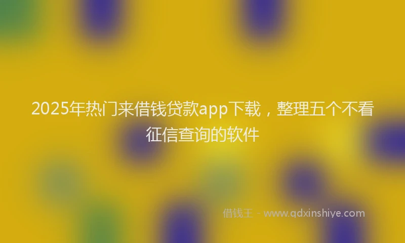 2025年热门来借钱贷款app下载，整理五个不看征信查询的软件