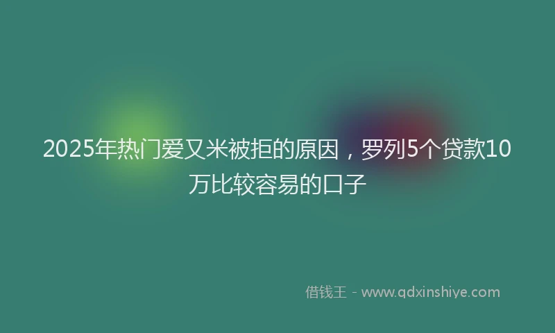 2025年热门爱又米被拒的原因，罗列5个贷款10万比较容易的口子