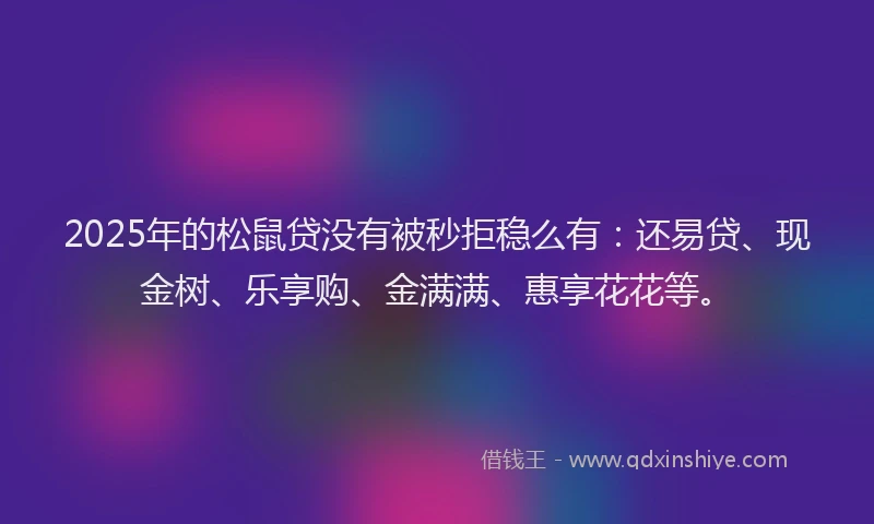 2025年的松鼠贷没有被秒拒稳么有：还易贷、现金树、乐享购、金满满、惠享花花等。