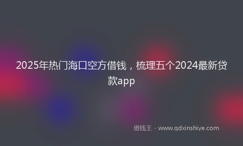 2025年热门海口空方借钱，梳理五个2024最新贷款app
