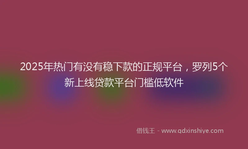 2025年热门有没有稳下款的正规平台，罗列5个新上线贷款平台门槛低软件