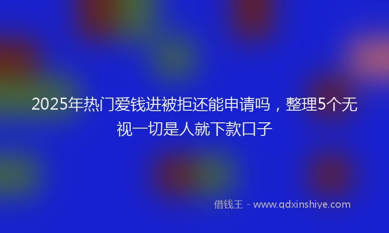 2025年热门爱钱进被拒还能申请吗，整理5个无视一切是人就下款口子
