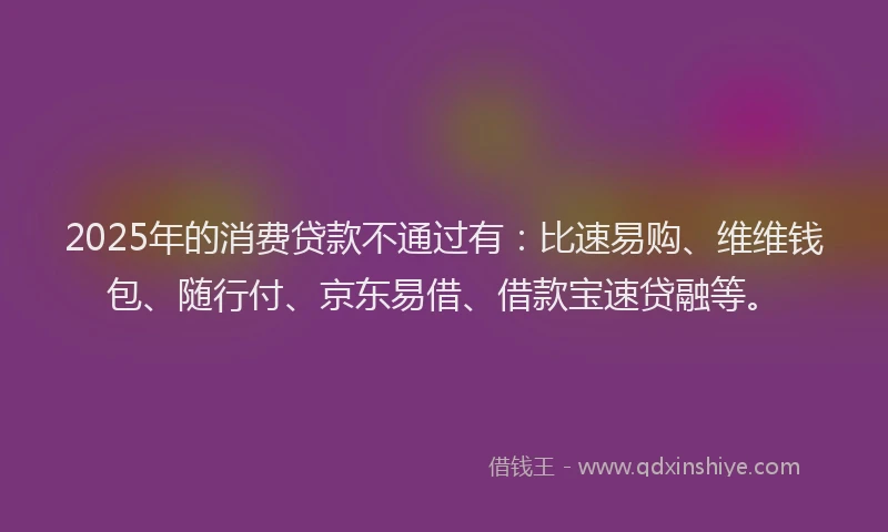 2025年的消费贷款不通过有：比速易购、维维钱包、随行付、京东易借、借款宝速贷融等。