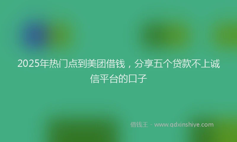 2025年热门点到美团借钱，分享五个贷款不上诚信平台的口子