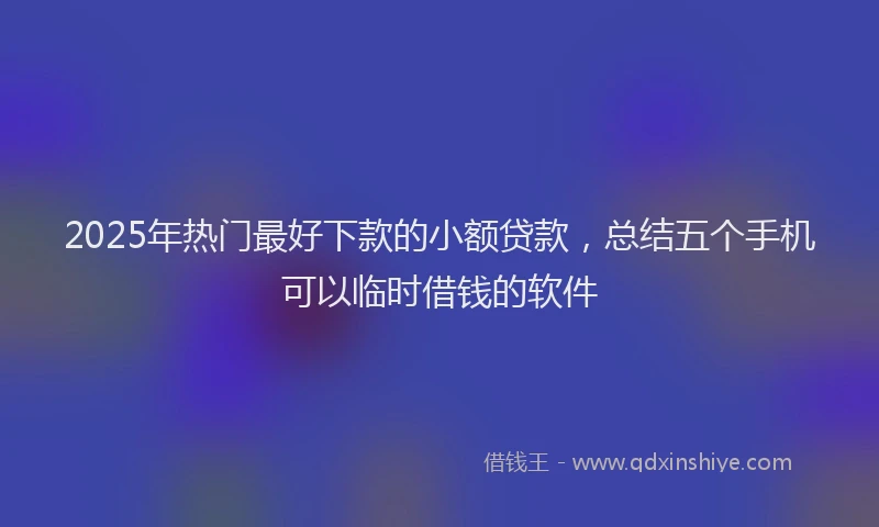 2025年热门最好下款的小额贷款，总结五个手机可以临时借钱的软件