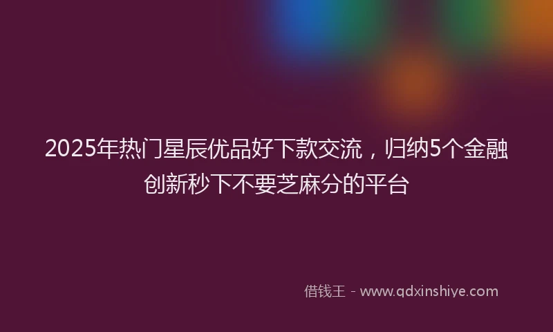 2025年热门星辰优品好下款交流，归纳5个金融创新秒下不要芝麻分的平台