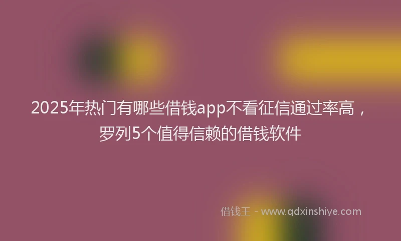 2025年热门有哪些借钱app不看征信通过率高，罗列5个值得信赖的借钱软件