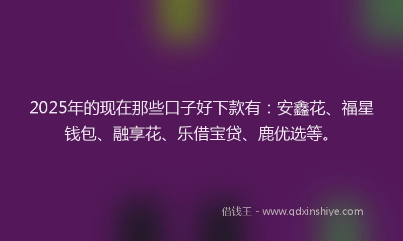 2025年的现在那些口子好下款有：安鑫花、福星钱包、融享花、乐借宝贷、鹿优选等。