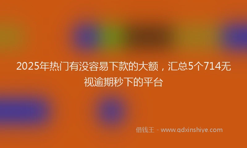 2025年热门有没容易下款的大额，汇总5个714无视逾期秒下的平台