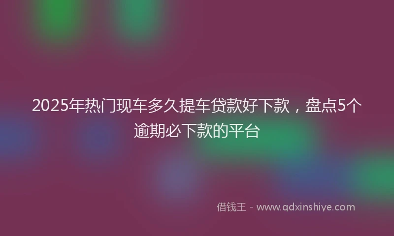 2025年热门现车多久提车贷款好下款，盘点5个逾期必下款的平台
