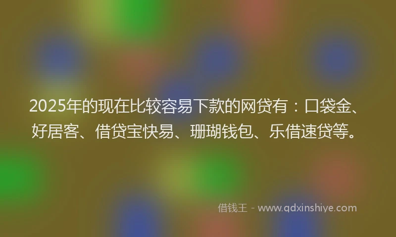 2025年的现在比较容易下款的网贷有：口袋金、好居客、借贷宝快易、珊瑚钱包、乐借速贷等。
