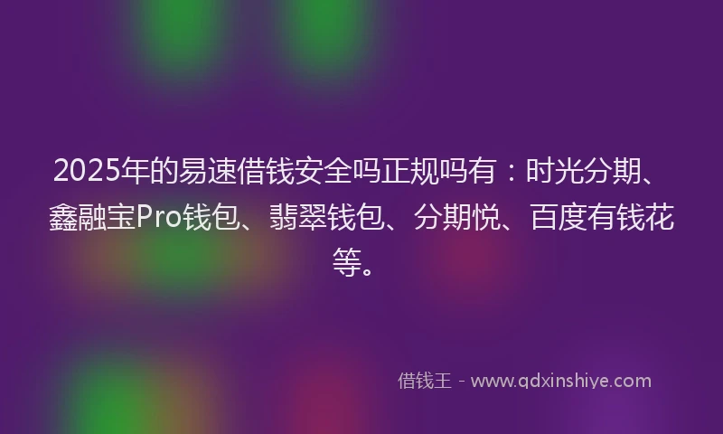 2025年的易速借钱安全吗正规吗有：时光分期、鑫融宝Pro钱包、翡翠钱包、分期悦、百度有钱花等。