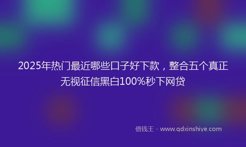 2025年热门最近哪些口子好下款，整合五个真正无视征信黑白100%秒下网贷