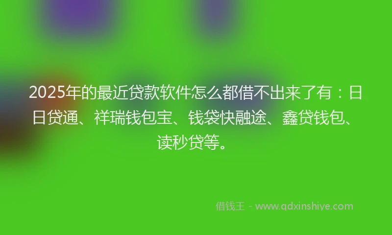 2025年的最近贷款软件怎么都借不出来了有：日日贷通、祥瑞钱包宝、钱袋快融途、鑫贷钱包、读秒贷等。