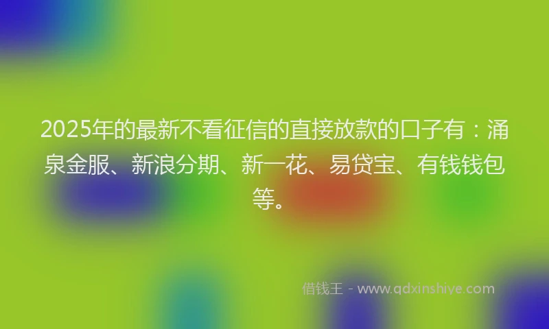 2025年的最新不看征信的直接放款的口子有：涌泉金服、新浪分期、新一花、易贷宝、有钱钱包等。