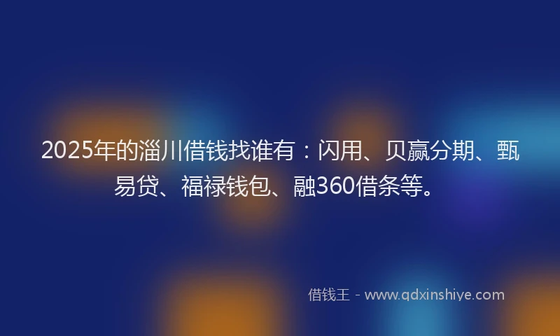 2025年的淄川借钱找谁有：闪用、贝赢分期、甄易贷、福禄钱包、融360借条等。