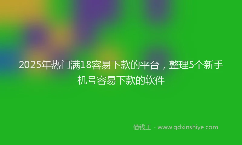 2025年热门满18容易下款的平台，整理5个新手机号容易下款的软件