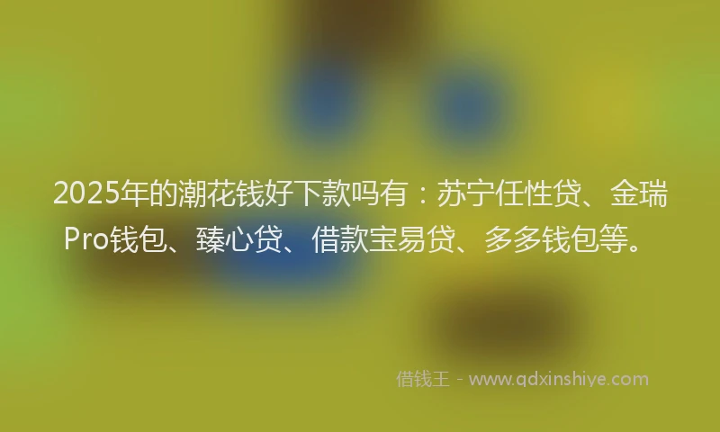 2025年的潮花钱好下款吗有：苏宁任性贷、金瑞Pro钱包、臻心贷、借款宝易贷、多多钱包等。