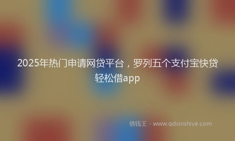 2025年热门申请网贷平台，罗列五个支付宝快贷轻松借app